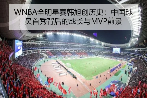 WNBA全明星赛韩旭创历史：中国球员首秀背后的成长与MVP前景