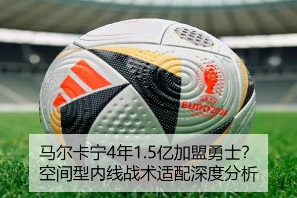 马尔卡宁4年1.5亿加盟勇士？空间型内线战术适配深度分析