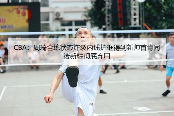 CBA：周琦合练状态炸裂内线护框得到新帅首肯同後新疆彻底弃用
